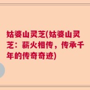 姑婆山灵芝(姑婆山灵芝：薪火相传，传承千年的传奇奇迹)