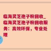 临海灵芝孢子粉回收_临海灵芝孢子粉回收服务：高效环保，专业处理