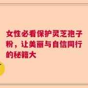 女性必看保护灵芝孢子粉，让美丽与自信同行的秘籍大