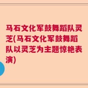 马石文化军鼓舞蹈队灵芝(马石文化军鼓舞蹈队以灵芝为主题惊艳表演)