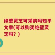 绝壁灵芝可采购吗知乎文章(可以购买绝壁灵芝吗？)