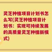 灵芝种植项目计划书怎么写(灵芝种植项目计划书：实现可持续发展的高质量灵芝种植新模式)
