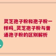 灵芝孢子粉和孢子粉一样吗_灵芝孢子粉与普通孢子粉的区别解析