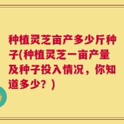 种植灵芝亩产多少斤种子(种植灵芝一亩产量及种子投入情况，你知道多少？)