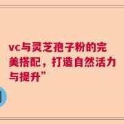 vc与灵芝孢子粉的完美搭配，打造自然活力与提升”