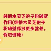 纯椴木灵芝孢子粉破壁作用(纯椴木灵芝孢子粉破壁释放更多营养，促进健康)