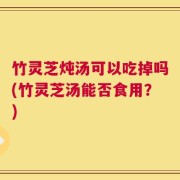 竹灵芝炖汤可以吃掉吗(竹灵芝汤能否食用？)
