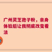 广州灵芝孢子粉，亲身体验后让我彻底改变看法