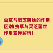 虫草与灵芝菌丝的作用区别(虫草与灵芝菌丝作用差异解析)