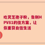 吃灵芝孢子粉，告别HPV81的佳方案，让你重获自信生活