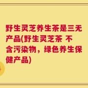 野生灵芝养生茶是三无产品(野生灵芝茶 不含污染物，绿色养生保健产品)