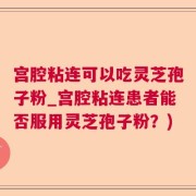 宫腔粘连可以吃灵芝孢子粉_宫腔粘连患者能否服用灵芝孢子粉？)