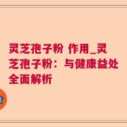 灵芝孢子粉 作用_灵芝孢子粉:与健康益处全面解析