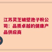 江苏灵芝破壁孢子粉公司：品质卓越的健康产品供应商