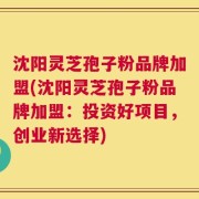 沈阳灵芝孢子粉品牌加盟(沈阳灵芝孢子粉品牌加盟：投资好项目，创业新选择)