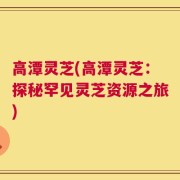 高潭灵芝(高潭灵芝：探秘罕见灵芝资源之旅)