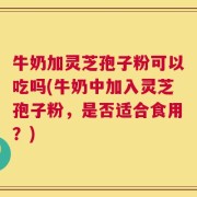 牛奶加灵芝孢子粉可以吃吗(牛奶中加入灵芝孢子粉，是否适合食用？)