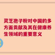 灵芝孢子粉对中国的多方面贡献及其在健康养生领域的重要意义
