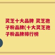 灵芝十大品牌 灵芝孢子粉品牌(十大灵芝孢子粉品牌排行榜