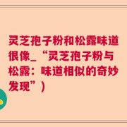 灵芝孢子粉和松露味道很像_“灵芝孢子粉与松露：味道相似的奇妙发现”)