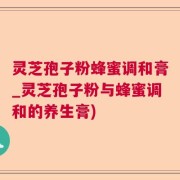 灵芝孢子粉蜂蜜调和膏_灵芝孢子粉与蜂蜜调和的养生膏)