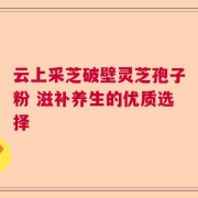 云上采芝破壁灵芝孢子粉 滋补养生的优质选择