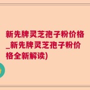 新先牌灵芝孢子粉价格_新先牌灵芝孢子粉价格全新解读)