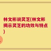 林文彬说灵芝(林文彬揭示灵芝的功效与特点)
