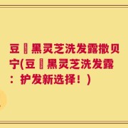 豆渼黑灵芝洗发露撒贝宁(豆渼黑灵芝洗发露：护发新选择！)