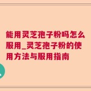 能用灵芝孢子粉吗怎么服用_灵芝孢子粉的使用方法与服用指南
