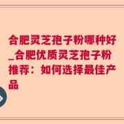 合肥灵芝孢子粉哪种好_合肥优质灵芝孢子粉推荐：如何选择最佳产品