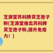 芝源堂苏科牌灵芝孢子粉(芝源堂推出苏科牌灵芝孢子粉,提升免疫力！)