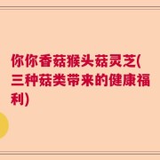 你你香菇猴头菇灵芝(三种菇类带来的健康福利)
