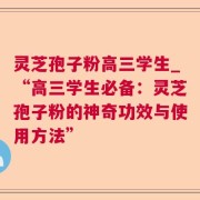 灵芝孢子粉高三学生_“高三学生必备：灵芝孢子粉的神奇功效与使用方法”