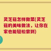 灵芝菇怎样做菜(灵芝菇的美味做法，让你在家也能轻松尝到)
