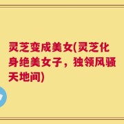 灵芝变成美女(灵芝化身绝美女子，独领风骚天地间)