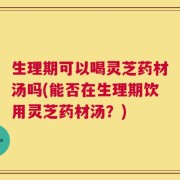 生理期可以喝灵芝药材汤吗(能否在生理期饮用灵芝药材汤？)