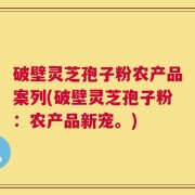 破壁灵芝孢子粉农产品案列(破壁灵芝孢子粉：农产品新宠。)