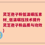 灵芝孢子粉低温碾压素材_低温碾压技术提升灵芝孢子粉品质与功效)