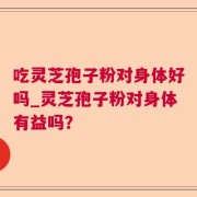 吃灵芝孢子粉对身体好吗_灵芝孢子粉对身体有益吗？