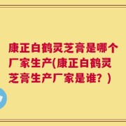 康正白鹤灵芝膏是哪个厂家生产(康正白鹤灵芝膏生产厂家是谁？)