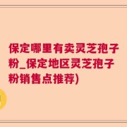 保定哪里有卖灵芝孢子粉_保定地区灵芝孢子粉销售点推荐)
