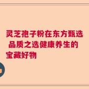 灵芝孢子粉在东方甄选 品质之选健康养生的宝藏好物