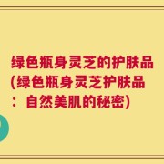 绿色瓶身灵芝的护肤品(绿色瓶身灵芝护肤品：自然美肌的秘密)