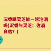 沉香跟灵芝能一起泡酒吗(沉香与灵芝：佐酒良选？)