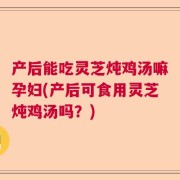 产后能吃灵芝炖鸡汤嘛孕妇(产后可食用灵芝炖鸡汤吗？)