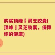 购买顶峰箄灵芝胶囊(顶峰箄灵芝胶囊，保障你的健康)
