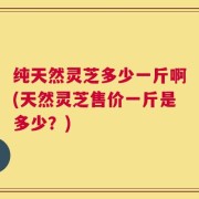 纯天然灵芝多少一斤啊(天然灵芝售价一斤是多少？)