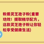 粉质灵芝孢子粉(重要功效！提取精华配方，这款灵芝孢子粉让你轻松享受健康生活)