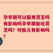 孕早期可以服用灵芝吗有影响吗孕早期能吃灵芝吗？对胎儿有影响吗？